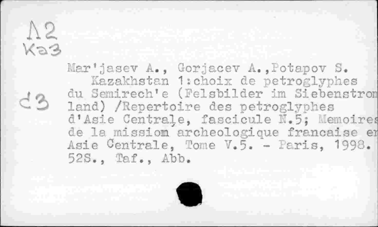 ﻿
Mar’jasev A., Gorjacev A.,Potapov S.
Kazakhstan 1 : choix de petroglyphes du Semirech’e (Felsbilder im Siebenstron land) /Repertoire des petroglyphes d’Asie Centrale, fascicule N.5; Mémoires de la mission'archéologique française ei Asie Centrale, Tome V»5. - Paris, 1998« 52S., Taf., Abb.